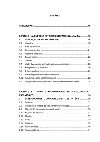 13
SUMÁRIO
INTRODUÇÃO..................................................................................................16
CAPÍTULO I - A EMPRESA ESTOCAR ESTOFADOS GUARANTÃ..............18
1 DESCRIÇÃO GERAL DA EMPRESA ...................................................18
1.1 Histórico .................................................................................................18
1.2 Área de atuação.....................................................................................21
1.3 Empresa familiar ....................................................................................21
1.4 Processo produtivo.................................................................................23
1.5 Concorrentes..........................................................................................25
1.6 Clientes ..................................................................................................25
1.7 Visão da empresa sobre planejamento estratégico................................25
1.8 Perspectivas da empresa.......................................................................26
1.9 Setor moveleiro ......................................................................................26
1.9.1 Tipos de produção do setor moveleiro ...................................................27
1.9.2 Tendências para o setor moveleiro ........................................................28
1.9.3 O papel das micro e pequenas empresas no setor moveleiro................28
CAPÍTULO II - VISÃO E APLICABILIDADE DO PLANEJAMENTO
ESTRATÉGICO................................................................................................30
2 DESENVOLVIMENTO DO PLANEJAMENTO ESTRATÉGICO............30
2.1 Definição ................................................................................................33
2.2 Vantagens e críticas do planejamento estratégico .................................34
2.3 Elaboração do planejamento estratégico ...............................................35
2.3.1 Negócio da empresa ..............................................................................37
2.3.2 Missão....................................................................................................37
2.3.3 Visão .......................................................................................................38
2.3.4 Objetivos ................................................................................................39
2.3.5 Análise interna........................................................................................40
2.3.6 Análise externa.......................................................................................41
 