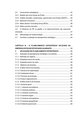 14
2.4 Ferramentas estratégicas.......................................................................43
2.4.1 Modelo das cinco forças de Porter.........................................................44
2.4.2 Análise strengths, weaknesses, opportunities and threats (SWOT).......45
2.4.3 Balanced Scorecard...............................................................................47
2.4.4 Matriz Boston Consulting Group (BCG)..................................................48
2.4.5 Matriz produto-mercado .........................................................................50
2.5 A influência do PE na gestão e no desenvolvimento das pequenas
empresas ..........................................................................................................51
2.6 Metodologia da implementação..............................................................52
2.7 Controle e avaliação do planejamento estratégico.................................54
CAPÍTULO III - O PLANEJAMENTO ESTRATÉGICO APLICADO NA
EMPRESA ESTOCAR ESTOFADOS GUARANTÃ..........................................56
3 APLICAÇÃO DO PLANEJAMENTO ESTRATÉGICO ..........................56
3.1 Aplicação do planejamento estratégico na empresa ..............................56
3.1.1 Definição do negócio..............................................................................57
3.1.2 Estabelecimento da missão....................................................................57
3.1.3 Estabelecimento da visão.......................................................................58
3.1.4 Objetivos da empresa ............................................................................59
3.1.5 Análise interna da empresa....................................................................59
3.1.5.1 Estrutura da organização......................................................................60
3.1.5.2 Instalações físicas.................................................................................61
3.1.5.3 Técnicas de produção...........................................................................61
3.1.5.4 Cultura organizacional ..........................................................................61
3.1.6 Análise externa da empresa...................................................................62
3.1.6.1 Ambiente geral......................................................................................62
3.1.6.1.1 Variáveis tecnológicas .......................................................................62
3.1.6.1.2 Variáveis políticas ..............................................................................62
3.1.6.1.3 Variáveis econômicas ........................................................................63
3.1.6.1.4 Variáveis legais..................................................................................63
3.1.6.1.5 Variáveis demográficas......................................................................64
3.1.6.1.6 Variáveis geográficaS ........................................................................64
3.1.6.2 Ambiente operacional ...........................................................................65
 