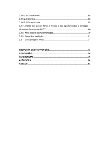 15
3.1.6.2.1 Concorrentes .....................................................................................65
3.1.6.2.2 Clientes..............................................................................................65
3.1.6.2.3 Fornecedores.....................................................................................65
3.1.7 Análise dos pontos fortes e fracos e das oportunidades e ameaças
através da ferramenta SWOT ...........................................................................66
3.1.8 Metodologia da implementação..............................................................70
3.1.9 Controle e avaliação...............................................................................71
3.2 Considerações finais ..............................................................................71
PROPOSTA DE INTERVENÇÃO.....................................................................73
CONCLUSÃO...................................................................................................74
REFERÊNCIAS ................................................................................................76
APÊNDICES......................................................................................................80
ANEXOS............................................................................................................87
 