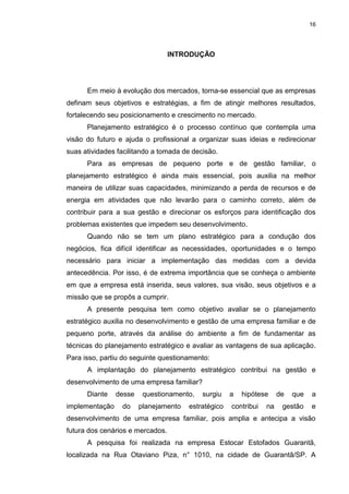 16
INTRODUÇÃO
Em meio à evolução dos mercados, torna-se essencial que as empresas
definam seus objetivos e estratégias, a fim de atingir melhores resultados,
fortalecendo seu posicionamento e crescimento no mercado.
Planejamento estratégico é o processo contínuo que contempla uma
visão do futuro e ajuda o profissional a organizar suas ideias e redirecionar
suas atividades facilitando a tomada de decisão.
Para as empresas de pequeno porte e de gestão familiar, o
planejamento estratégico é ainda mais essencial, pois auxilia na melhor
maneira de utilizar suas capacidades, minimizando a perda de recursos e de
energia em atividades que não levarão para o caminho correto, além de
contribuir para a sua gestão e direcionar os esforços para identificação dos
problemas existentes que impedem seu desenvolvimento.
Quando não se tem um plano estratégico para a condução dos
negócios, fica difícil identificar as necessidades, oportunidades e o tempo
necessário para iniciar a implementação das medidas com a devida
antecedência. Por isso, é de extrema importância que se conheça o ambiente
em que a empresa está inserida, seus valores, sua visão, seus objetivos e a
missão que se propôs a cumprir.
A presente pesquisa tem como objetivo avaliar se o planejamento
estratégico auxilia no desenvolvimento e gestão de uma empresa familiar e de
pequeno porte, através da análise do ambiente a fim de fundamentar as
técnicas do planejamento estratégico e avaliar as vantagens de sua aplicação.
Para isso, partiu do seguinte questionamento:
A implantação do planejamento estratégico contribui na gestão e
desenvolvimento de uma empresa familiar?
Diante desse questionamento, surgiu a hipótese de que a
implementação do planejamento estratégico contribui na gestão e
desenvolvimento de uma empresa familiar, pois amplia e antecipa a visão
futura dos cenários e mercados.
A pesquisa foi realizada na empresa Estocar Estofados Guarantã,
localizada na Rua Otaviano Piza, n° 1010, na cidade de Guarantã/SP. A
 