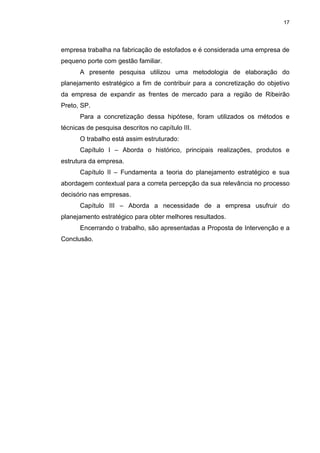 17
empresa trabalha na fabricação de estofados e é considerada uma empresa de
pequeno porte com gestão familiar.
A presente pesquisa utilizou uma metodologia de elaboração do
planejamento estratégico a fim de contribuir para a concretização do objetivo
da empresa de expandir as frentes de mercado para a região de Ribeirão
Preto, SP.
Para a concretização dessa hipótese, foram utilizados os métodos e
técnicas de pesquisa descritos no capítulo III.
O trabalho está assim estruturado:
Capítulo I – Aborda o histórico, principais realizações, produtos e
estrutura da empresa.
Capítulo II – Fundamenta a teoria do planejamento estratégico e sua
abordagem contextual para a correta percepção da sua relevância no processo
decisório nas empresas.
Capítulo III – Aborda a necessidade de a empresa usufruir do
planejamento estratégico para obter melhores resultados.
Encerrando o trabalho, são apresentadas a Proposta de Intervenção e a
Conclusão.
 