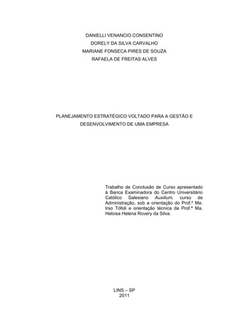 0
DANIELLI VENANCIO CONSENTINO
DORELY DA SILVA CARVALHO
MARIANE FONSECA PIRES DE SOUZA
RAFAELA DE FREITAS ALVES
PLANEJAMENTO ESTRATÉGICO VOLTADO PARA A GESTÃO E
DESENVOLVIMENTO DE UMA EMPRESA
LINS – SP
2011
Trabalho de Conclusão de Curso apresentado
à Banca Examinadora do Centro Universitário
Católico Salesiano Auxilium, curso de
Administração, sob a orientação do Prof.º Me.
Irso Tófoli e orientação técnica da Prof.ª Ma.
Heloisa Helena Rovery da Silva.
 