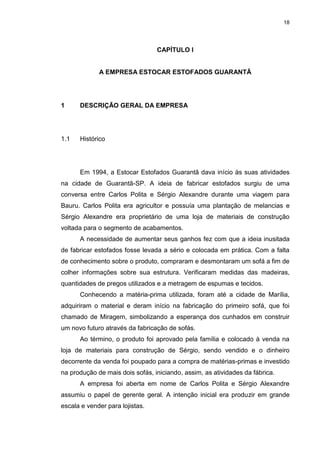 18
CAPÍTULO I
A EMPRESA ESTOCAR ESTOFADOS GUARANTÃ
1 DESCRIÇÃO GERAL DA EMPRESA
1.1 Histórico
Em 1994, a Estocar Estofados Guarantã dava início às suas atividades
na cidade de Guarantã-SP. A ideia de fabricar estofados surgiu de uma
conversa entre Carlos Polita e Sérgio Alexandre durante uma viagem para
Bauru. Carlos Polita era agricultor e possuía uma plantação de melancias e
Sérgio Alexandre era proprietário de uma loja de materiais de construção
voltada para o segmento de acabamentos.
A necessidade de aumentar seus ganhos fez com que a ideia inusitada
de fabricar estofados fosse levada a sério e colocada em prática. Com a falta
de conhecimento sobre o produto, compraram e desmontaram um sofá a fim de
colher informações sobre sua estrutura. Verificaram medidas das madeiras,
quantidades de pregos utilizados e a metragem de espumas e tecidos.
Conhecendo a matéria-prima utilizada, foram até a cidade de Marília,
adquiriram o material e deram início na fabricação do primeiro sofá, que foi
chamado de Miragem, simbolizando a esperança dos cunhados em construir
um novo futuro através da fabricação de sofás.
Ao término, o produto foi aprovado pela família e colocado à venda na
loja de materiais para construção de Sérgio, sendo vendido e o dinheiro
decorrente da venda foi poupado para a compra de matérias-primas e investido
na produção de mais dois sofás, iniciando, assim, as atividades da fábrica.
A empresa foi aberta em nome de Carlos Polita e Sérgio Alexandre
assumiu o papel de gerente geral. A intenção inicial era produzir em grande
escala e vender para lojistas.
 