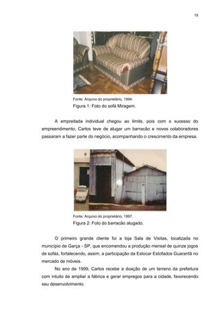 19
Fonte: Arquivo do proprietário, 1994.
Figura 1: Foto do sofá Miragem.
A empreitada individual chegou ao limite, pois com o sucesso do
empreendimento, Carlos teve de alugar um barracão e novos colaboradores
passaram a fazer parte do negócio, acompanhando o crescimento da empresa.
Fonte: Arquivo do proprietário, 1997.
Figura 2: Foto do barracão alugado.
O primeiro grande cliente foi a loja Sala de Visitas, localizada no
município de Garça - SP, que encomendou a produção mensal de quinze jogos
de sofás, fortalecendo, assim, a participação da Estocar Estofados Guarantã no
mercado de móveis.
No ano de 1999, Carlos recebe a doação de um terreno da prefeitura
com intuito de ampliar a fábrica e gerar empregos para a cidade, favorecendo
seu desenvolvimento.
 