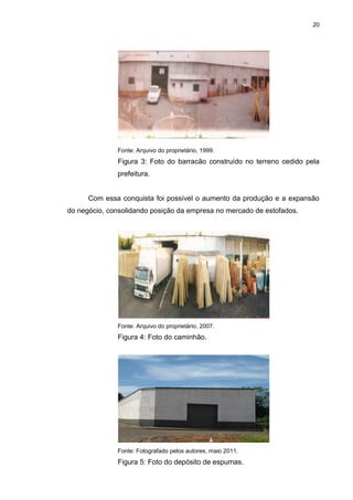 20
Fonte: Arquivo do proprietário, 1999.
Figura 3: Foto do barracão construído no terreno cedido pela
prefeitura.
Com essa conquista foi possível o aumento da produção e a expansão
do negócio, consolidando posição da empresa no mercado de estofados.
Fonte: Arquivo do proprietário, 2007.
Figura 4: Foto do caminhão.
Fonte: Fotografado pelos autores, maio 2011.
Figura 5: Foto do depósito de espumas.
 