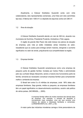 21
Atualmente, a Estocar Estofados Guarantã conta com vinte
colaboradores, dois representantes comerciais, uma frota com dois caminhões
tipo baú. A fábrica tem 1300 m² e o depósito de espumas conta com 280 m².
1.2 Área de atuação
A Estocar Estofados Guarantã atende um raio de 300 km, atuando nos
municípios de Ourinhos, Presidente Prudente, Andradina e Três Lagoas.
A região da grande São Paulo não está inclusa nos planos de atuação
da empresa, pois nela já estão instaladas várias indústrias do setor,
ressaltando que os custos para entrega seriam maiores, obrigando o aumento
significativo no valor de venda, prejudicando sua competitividade na região.
1.3 Empresa familiar
A Estocar Estofados Guarantã caracteriza-se como uma empresa de
pequeno porte de gestão familiar, fundada por Carlos Polita e administrada
pelo seu cunhado Sérgio Alexandre, sendo a maioria dos funcionários parte da
família, tornando-se necessário conceituar empresa familiar para compreender
melhor o ambiente da empresa.
O Brasil tem entre 6 a 8 milhões de empresas, onde 90% delas são
empresas familiares. Seja grande, média ou pequena, as empresas familiares
têm um papel significativo no desenvolvimento econômico, social e até político
de vários países. (NO BRASIL..., 2005).
A empresa familiar difere de muitas maneiras dos demais tipos
de empresa. Por exemplo, a tomada de decisões é
normalmente mais complexa, uma vez que envolve uma
mistura de valores e interesses familiares e comerciais.
(LONGENECKER et al., 2007, p. 82).
A maior parte das indústrias moveleiras carrega o forte personalismo de
 