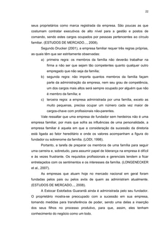 22
seus proprietários como marca registrada da empresa. São poucas as que
costumam contratar executivos de alto nível para a gestão e postos de
comando, sendo estes cargos ocupados por pessoas pertencentes ao círculo
familiar. (ESTUDOS DE MERCADO..., 2008).
Segundo Drucker (2001), a empresa familiar requer três regras próprias,
as quais têm que ser estritamente observadas:
a) primeira regra: os membros da família não deverão trabalhar na
firma a não ser que sejam tão competentes quanto qualquer outro
empregado que não seja da família;
b) segunda regra: não importa quantos membros da família façam
parte da administração da empresa, nem seu grau de competência,
um dos cargos mais altos será sempre ocupado por alguém que não
é membro da família; e
c) terceira regra: a empresa administrada por uma família, exceto as
muito pequenas, precisa ocupar um número cada vez maior de
cargos-chave com profissionais não-parentes.
Vale ressaltar que uma empresa de fundador sem herdeiros não é uma
empresa familiar, por mais que sofra as influências de uma personalidade, a
empresa familiar é aquela em que a consideração da sucessão da diretoria
está ligada ao fator hereditário e onde os valores acompanham a figura do
fundador ou sobrenome da família. (LODI, 1998).
Portanto, a tarefa de preparar os membros de uma família para seguir
uma carreira e, sobretudo, para assumir papel de liderança na empresa é difícil
e às vezes frustrante. Os requisitos profissionais e gerenciais tendem a ficar
entrelaçados com os sentimentos e os interesses da família. (LONGENECKER
et al., 2007).
As empresas que atuam hoje no mercado nacional em geral foram
fundadas pelos pais ou pelos avós de quem as administram atualmente.
(ESTUDOS DE MERCADO..., 2008).
A Estocar Estofados Guarantã ainda é administrada pelo seu fundador.
O proprietário mostra-se preocupado com a sucessão em sua empresa,
tomando medidas para transferência de poder, sendo uma delas a inserção
dos seus filhos no processo produtivo, para que, assim, eles tenham
conhecimento do negócio como um todo.
 