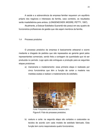 23
A saúde e a sobrevivência da empresa familiar requerem um equilíbrio
próprio dos negócios e interesses da família, caso contrário, os resultados
serão insatisfatórios para ambos. (LONGENECKER; MOORE; PETTY, 1997).
Atualmente, a Estocar Estofados Guarantã não possui em seu quadro de
funcionários profissionais de gestão que não sejam membros da família.
1.4 Processo produtivo
O processo produtivo da empresa é basicamente artesanal e ocorre
mediante a chegada de pedidos que são repassados ao gerente geral pelos
representantes comerciais, sendo feita a contagem da quantidade que irá ser
produzida no período. Logo após são entregues a produção para as seguintes
etapas produtivas:
a) marcenaria e madeiramento: essa primeira etapa é realizada por
cinco funcionários que têm a função de cortar a madeira nas
medidas exatas e realizar o madeiramento do estofado;
.
Fonte: Fotografado pelos autores, fevereiro 2011.
Figura 6: Foto do processo produtivo.
b) costura e corte: na segunda etapa são cortados e costurados os
tecidos de acordo com cada modelo de estofado fabricado. Esta
função tem como responsáveis quatro funcionários;
 