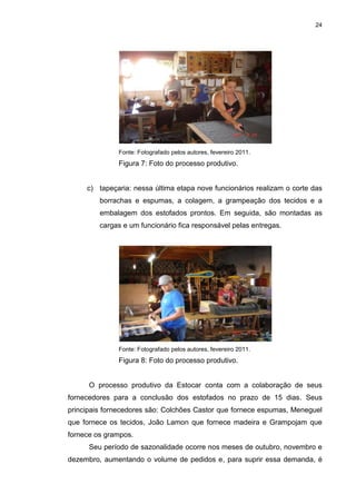 24
Fonte: Fotografado pelos autores, fevereiro 2011.
Figura 7: Foto do processo produtivo.
c) tapeçaria: nessa última etapa nove funcionários realizam o corte das
borrachas e espumas, a colagem, a grampeação dos tecidos e a
embalagem dos estofados prontos. Em seguida, são montadas as
cargas e um funcionário fica responsável pelas entregas.
Fonte: Fotografado pelos autores, fevereiro 2011.
Figura 8: Foto do processo produtivo.
O processo produtivo da Estocar conta com a colaboração de seus
fornecedores para a conclusão dos estofados no prazo de 15 dias. Seus
principais fornecedores são: Colchões Castor que fornece espumas, Meneguel
que fornece os tecidos, João Lamon que fornece madeira e Grampojam que
fornece os grampos.
Seu período de sazonalidade ocorre nos meses de outubro, novembro e
dezembro, aumentando o volume de pedidos e, para suprir essa demanda, é
 