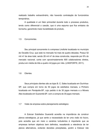 25
realizado trabalho extraordinário, não havendo contratação de funcionários
temporários.
A qualidade é um fator primordial durante todo o processo produtivo,
tendo como diferencial o cascão, que é uma espuma que fica embaixo da
borracha, garantindo maior durabilidade do produto.
1.5 Concorrentes
Seu principal concorrente é a empresa Linoforte localizada no município
de Osvaldo Cruz, que está no mercado há mais de quatro décadas. Possui 52
mil m² de área total, sendo 28 mil m² de área construída, responde por 6% do
mercado nacional, conta com aproximadamente 600 colaboradores diretos,
produz em média de três a quatro mil jogos por mês. (LINOFORTE, 2011).
1.6 Clientes
Seus principais clientes são as lojas B. C. Sales localizada em Ourinhos-
SP, que compra em torno de 50 jogos de estofados mensais, a Pinheiro
localizada em Penápolis-SP, cujo pedido é de 30 jogos mensais e a Móveis
Alex localizada em Guarantã-SP, com a compra de 30 jogos mensais.
1.7 Visão da empresa sobre planejamento estratégico
A Estocar Estofados Guarantã acredita na importância de construir
planos estratégicos, já que sente a necessidade de ter uma visão do futuro,
pois acredita que em meio a cenários turbulentos é importante que as
empresas tenham objetivos bem definidos, ressaltando a relevância de ter
planos alternativos, evitando decisões precipitadas, porém a Estocar não
 