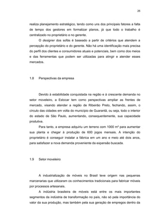 26
realiza planejamento estratégico, tendo como uns dos principais fatores a falta
de tempo dos gestores em formalizar planos, já que todo o trabalho é
centralizado no proprietário e no gerente.
O designer dos sofás é baseado a partir de critérios que atendem a
percepção do proprietário e do gerente. Não há uma identificação mais precisa
do perfil dos clientes e consumidores atuais e potenciais, bem como dos meios
e das ferramentas que podem ser utilizadas para atingir e atender esses
mercados.
1.8 Perspectivas da empresa
Devido à estabilidade conquistada na região e à crescente demanda no
setor moveleiro, a Estocar tem como perspectivas ampliar as frentes de
mercado, visando atender a região de Ribeirão Preto, fechando, assim, o
círculo das cidades em volta do município de Guarantã, ou seja, todo o interior
do estado de São Paulo, aumentando, consequentemente, sua capacidade
produtiva.
Para tanto, a empresa adquiriu um terreno com 1000 m² para aumentar
sua planta e chegar à produção de 600 jogos mensais. A intenção do
proprietário é conseguir instalar a fábrica em um ano e meio até dois anos,
para satisfazer a nova demanda proveniente da expansão buscada.
1.9 Setor moveleiro
A industrialização de móveis no Brasil teve origem nas pequenas
marcenarias que utilizaram os conhecimentos tradicionais para fabricar móveis
por processos artesanais.
A indústria brasileira de móveis está entre os mais importantes
segmentos da indústria de transformação no país, não só pela importância do
valor da sua produção, mas também pela sua geração de empregos dentro da
 
