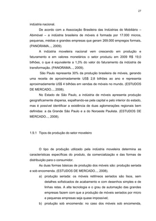 27
indústria nacional.
De acordo com a Associação Brasileira das Indústrias do Mobiliário –
Abimóvel – a indústria brasileira de móveis é formada por 17.000 micros,
pequenas, médias e grandes empresas que geram 269.000 empregos formais.
(PANORAMA..., 2009).
A indústria moveleira nacional vem crescendo em produção e
faturamento e em valores monetários o setor produziu em 2009 R$ 19,0
bilhões, o que é equivalente a 1,3% do valor do faturamento da indústria de
transformação. (PANORAMA..., 2009).
São Paulo representa 30% da produção brasileira de móveis, gerando
uma receita de aproximadamente US$ 2,8 bilhões ao ano e representa
aproximadamente US$ 4 bilhões em vendas de móveis no mundo. (ESTUDOS
DE MERCADO..., 2008).
No Estado de São Paulo, a indústria de móveis apresenta produção
geograficamente dispersa, espalhando-se pela capital e pelo interior do estado,
mas é possível identificar a existência de duas aglomerações regionais bem
definidas: a da Grande São Paulo e a do Noroeste Paulista. (ESTUDOS DE
MERCADO..., 2008).
1.9.1 Tipos de produção do setor moveleiro
O tipo de produção utilizado pela indústria moveleira determina as
características específicas do produto, da comercialização e das formas de
distribuição para o consumidor.
As duas formas básicas de produção dos móveis são: produção seriada
e sob encomenda. (ESTUDOS DE MERCADO..., 2008).
a) produção seriada: os móveis retilíneos seriados são lisos, sem
detalhes sofisticados de acabamento e com desenhos simples e de
linhas retas. A alta tecnologia e o grau de automação das grandes
empresas fazem com que a produção de móveis seriados por micro
e pequenas empresas seja quase impossível;
b) produção sob encomenda: no caso dos móveis sob encomenda,
 