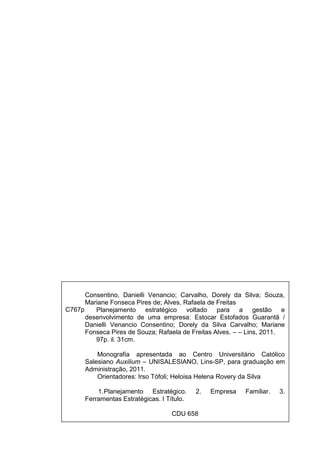 1
Consentino, Danielli Venancio; Carvalho, Dorely da Silva; Souza,
Mariane Fonseca Pires de; Alves, Rafaela de Freitas
Planejamento estratégico voltado para a gestão e
desenvolvimento de uma empresa: Estocar Estofados Guarantã /
Danielli Venancio Consentino; Dorely da Silva Carvalho; Mariane
Fonseca Pires de Souza; Rafaela de Freitas Alves. – – Lins, 2011.
97p. il. 31cm.
Monografia apresentada ao Centro Universitário Católico
Salesiano Auxilium – UNISALESIANO, Lins-SP, para graduação em
Administração, 2011.
Orientadores: Irso Tófoli; Heloisa Helena Rovery da Silva
1.Planejamento Estratégico. 2. Empresa Familiar. 3.
Ferramentas Estratégicas. I Título.
CDU 658
C767p
 