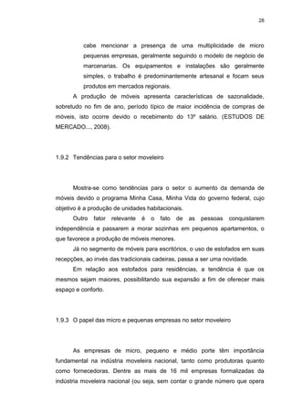 28
cabe mencionar a presença de uma multiplicidade de micro
pequenas empresas, geralmente seguindo o modelo de negócio de
marcenarias. Os equipamentos e instalações são geralmente
simples, o trabalho é predominantemente artesanal e focam seus
produtos em mercados regionais.
A produção de móveis apresenta características de sazonalidade,
sobretudo no fim de ano, período típico de maior incidência de compras de
móveis, isto ocorre devido o recebimento do 13º salário. (ESTUDOS DE
MERCADO..., 2008).
1.9.2 Tendências para o setor moveleiro
Mostra-se como tendências para o setor o aumento da demanda de
móveis devido o programa Minha Casa, Minha Vida do governo federal, cujo
objetivo é a produção de unidades habitacionais.
Outro fator relevante é o fato de as pessoas conquistarem
independência e passarem a morar sozinhas em pequenos apartamentos, o
que favorece a produção de móveis menores.
Já no segmento de móveis para escritórios, o uso de estofados em suas
recepções, ao invés das tradicionais cadeiras, passa a ser uma novidade.
Em relação aos estofados para residências, a tendência é que os
mesmos sejam maiores, possibilitando sua expansão a fim de oferecer mais
espaço e conforto.
1.9.3 O papel das micro e pequenas empresas no setor moveleiro
As empresas de micro, pequeno e médio porte têm importância
fundamental na indústria moveleira nacional, tanto como produtoras quanto
como fornecedoras. Dentre as mais de 16 mil empresas formalizadas da
indústria moveleira nacional (ou seja, sem contar o grande número que opera
 