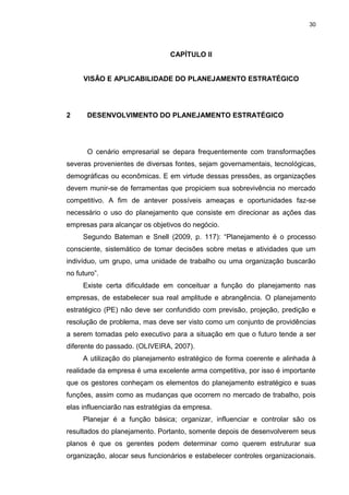 30
CAPÍTULO II
VISÃO E APLICABILIDADE DO PLANEJAMENTO ESTRATÉGICO
2 DESENVOLVIMENTO DO PLANEJAMENTO ESTRATÉGICO
O cenário empresarial se depara frequentemente com transformações
severas provenientes de diversas fontes, sejam governamentais, tecnológicas,
demográficas ou econômicas. E em virtude dessas pressões, as organizações
devem munir-se de ferramentas que propiciem sua sobrevivência no mercado
competitivo. A fim de antever possíveis ameaças e oportunidades faz-se
necessário o uso do planejamento que consiste em direcionar as ações das
empresas para alcançar os objetivos do negócio.
Segundo Bateman e Snell (2009, p. 117): “Planejamento é o processo
consciente, sistemático de tomar decisões sobre metas e atividades que um
indivíduo, um grupo, uma unidade de trabalho ou uma organização buscarão
no futuro”.
Existe certa dificuldade em conceituar a função do planejamento nas
empresas, de estabelecer sua real amplitude e abrangência. O planejamento
estratégico (PE) não deve ser confundido com previsão, projeção, predição e
resolução de problema, mas deve ser visto como um conjunto de providências
a serem tomadas pelo executivo para a situação em que o futuro tende a ser
diferente do passado. (OLIVEIRA, 2007).
A utilização do planejamento estratégico de forma coerente e alinhada à
realidade da empresa é uma excelente arma competitiva, por isso é importante
que os gestores conheçam os elementos do planejamento estratégico e suas
funções, assim como as mudanças que ocorrem no mercado de trabalho, pois
elas influenciarão nas estratégias da empresa.
Planejar é a função básica; organizar, influenciar e controlar são os
resultados do planejamento. Portanto, somente depois de desenvolverem seus
planos é que os gerentes podem determinar como querem estruturar sua
organização, alocar seus funcionários e estabelecer controles organizacionais.
 