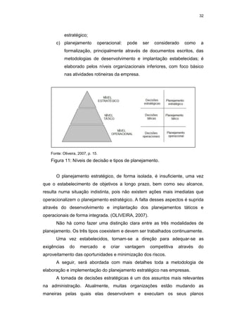 32
estratégico;
c) planejamento operacional: pode ser considerado como a
formalização, principalmente através de documentos escritos, das
metodologias de desenvolvimento e implantação estabelecidas; é
elaborado pelos níveis organizacionais inferiores, com foco básico
nas atividades rotineiras da empresa.
Fonte: Oliveira, 2007, p. 15.
Figura 11: Níveis de decisão e tipos de planejamento.
O planejamento estratégico, de forma isolada, é insuficiente, uma vez
que o estabelecimento de objetivos a longo prazo, bem como seu alcance,
resulta numa situação indistinta, pois não existem ações mais imediatas que
operacionalizem o planejamento estratégico. A falta desses aspectos é suprida
através do desenvolvimento e implantação dos planejamentos táticos e
operacionais de forma integrada. (OLIVEIRA, 2007).
Não há como fazer uma distinção clara entre as três modalidades de
planejamento. Os três tipos coexistem e devem ser trabalhados continuamente.
Uma vez estabelecidos, tornam-se a direção para adequar-se as
exigências do mercado e criar vantagem competitiva através do
aproveitamento das oportunidades e minimização dos riscos.
A seguir, será abordada com mais detalhes toda a metodologia de
elaboração e implementação do planejamento estratégico nas empresas.
A tomada de decisões estratégicas é um dos assuntos mais relevantes
na administração. Atualmente, muitas organizações estão mudando as
maneiras pelas quais elas desenvolvem e executam os seus planos
 