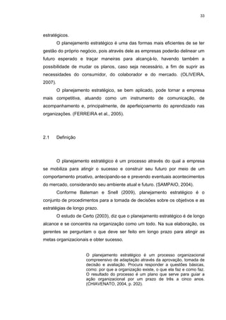 33
estratégicos.
O planejamento estratégico é uma das formas mais eficientes de se ter
gestão do próprio negócio, pois através dele as empresas poderão delinear um
futuro esperado e traçar maneiras para alcançá-lo, havendo também a
possibilidade de mudar os planos, caso seja necessário, a fim de suprir as
necessidades do consumidor, do colaborador e do mercado. (OLIVEIRA,
2007).
O planejamento estratégico, se bem aplicado, pode tornar a empresa
mais competitiva, atuando como um instrumento de comunicação, de
acompanhamento e, principalmente, de aperfeiçoamento do aprendizado nas
organizações. (FERREIRA et al., 2005).
2.1 Definição
O planejamento estratégico é um processo através do qual a empresa
se mobiliza para atingir o sucesso e construir seu futuro por meio de um
comportamento proativo, antecipando-se e prevendo eventuais acontecimentos
do mercado, considerando seu ambiente atual e futuro. (SAMPAIO, 2004).
Conforme Bateman e Snell (2009), planejamento estratégico é o
conjunto de procedimentos para a tomada de decisões sobre os objetivos e as
estratégias de longo prazo.
O estudo de Certo (2003), diz que o planejamento estratégico é de longo
alcance e se concentra na organização como um todo. Na sua elaboração, os
gerentes se perguntam o que deve ser feito em longo prazo para atingir as
metas organizacionais e obter sucesso.
O planejamento estratégico é um processo organizacional
compreensivo de adaptação através da aprovação, tomada de
decisão e avaliação. Procura responder a questões básicas,
como: por que a organização existe, o que ela faz e como faz.
O resultado do processo é um plano que serve para guiar a
ação organizacional por um prazo de três a cinco anos.
(CHIAVENATO, 2004, p. 202).
 