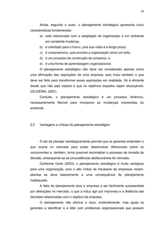 34
Ainda, segundo o autor, o planejamento estratégico apresenta cinco
características fundamentais:
a) está relacionado com a adaptação da organização a um ambiente
em constante mudança;
b) é orientado para o futuro, pois sua visão é a longo prazo;
c) é compreensivo, pois envolve a organização como um todo;
d) é um processo de construção de consenso; e
e) é uma forma de aprendizagem organizacional.
O planejamento estratégico não deve ser considerado apenas como
uma afirmação das aspirações de uma empresa, pois inclui também o que
deve ser feito para transformar essas aspirações em realidade. Só é eficiente
desde que não seja utópico e que os objetivos traçados sejam alcançáveis.
(OLIVEIRA, 2007).
Contudo, o planejamento estratégico é um processo dinâmico,
necessariamente flexível para incorporar as mudanças imprevistas do
ambiente.
2.2 Vantagens e críticas do planejamento estratégico
O ato de planejar estrategicamente permite que os gerentes entendam o
que ocorre no mercado para poder desenvolver diferenciais sobre os
concorrentes e, também, torna possível racionalizar o processo de tomada de
decisão, antecipando-se as circunstâncias desfavoráveis do mercado.
Conforme Certo (2003), o planejamento estratégico é muito vantajoso
para uma organização, pois o alto índice de fracassos de empresas recém-
abertas se deve basicamente a uma consequência de planejamento
inadequado.
A falta de planejamento leva a empresa a ser facilmente surpreendida
por alterações no mercado, o que a induz agir por improviso e a distância das
decisões relacionadas com o objetivo da empresa.
O planejamento não elimina o risco, evidentemente, mas ajuda os
gerentes a identificar e a lidar com problemas organizacionais que possam
 