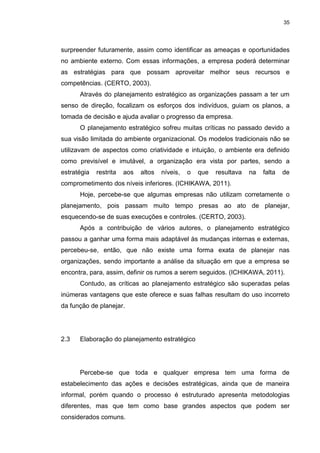 35
surpreender futuramente, assim como identificar as ameaças e oportunidades
no ambiente externo. Com essas informações, a empresa poderá determinar
as estratégias para que possam aproveitar melhor seus recursos e
competências. (CERTO, 2003).
Através do planejamento estratégico as organizações passam a ter um
senso de direção, focalizam os esforços dos indivíduos, guiam os planos, a
tomada de decisão e ajuda avaliar o progresso da empresa.
O planejamento estratégico sofreu muitas críticas no passado devido a
sua visão limitada do ambiente organizacional. Os modelos tradicionais não se
utilizavam de aspectos como criatividade e intuição, o ambiente era definido
como previsível e imutável, a organização era vista por partes, sendo a
estratégia restrita aos altos níveis, o que resultava na falta de
comprometimento dos níveis inferiores. (ICHIKAWA, 2011).
Hoje, percebe-se que algumas empresas não utilizam corretamente o
planejamento, pois passam muito tempo presas ao ato de planejar,
esquecendo-se de suas execuções e controles. (CERTO, 2003).
Após a contribuição de vários autores, o planejamento estratégico
passou a ganhar uma forma mais adaptável às mudanças internas e externas,
percebeu-se, então, que não existe uma forma exata de planejar nas
organizações, sendo importante a análise da situação em que a empresa se
encontra, para, assim, definir os rumos a serem seguidos. (ICHIKAWA, 2011).
Contudo, as críticas ao planejamento estratégico são superadas pelas
inúmeras vantagens que este oferece e suas falhas resultam do uso incorreto
da função de planejar.
2.3 Elaboração do planejamento estratégico
Percebe-se que toda e qualquer empresa tem uma forma de
estabelecimento das ações e decisões estratégicas, ainda que de maneira
informal, porém quando o processo é estruturado apresenta metodologias
diferentes, mas que tem como base grandes aspectos que podem ser
considerados comuns.
 
