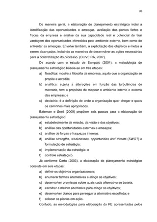 36
De maneira geral, a elaboração do planejamento estratégico inclui a
identificação das oportunidades e ameaças, avaliação dos pontos fortes e
fracos da empresa e análise da sua capacidade real e potencial de tirar
vantagem das oportunidades oferecidas pelo ambiente externo, bem como de
enfrentar as ameaças. Envolve também, a explicitação dos objetivos e metas a
serem alcançados, incluindo as maneiras de desenvolver as ações necessárias
para a concretização do processo. (OLIVEIRA, 2007).
De acordo com o estudo de Sampaio (2004), a metodologia do
planejamento estratégico baseia-se em três etapas:
a) filosófica: mostra a filosofia da empresa, aquilo que a organização se
propõe e acredita;
b) analítica: sujeita a alterações em função das turbulências do
mercado, tem o propósito de mapear o ambiente interno e externo
das empresas; e
c) decisória: é a definição de onde a organização quer chegar e quais
os caminhos mais apropriados.
Bateman e Snell (2009) propõem seis passos para a elaboração do
planejamento estratégico:
a) estabelecimento da missão, da visão e dos objetivos;
b) análise das oportunidades externas e ameaças;
c) análise de forças e fraquezas internas;
d) análise strengths, weaknesses, opportunities and threats (SWOT) e
formulação de estratégia;
e) implementação da estratégia; e
f) controle estratégico.
Já conforme Certo (2003), a elaboração do planejamento estratégico
consiste em seis etapas:
a) definir os objetivos organizacionais;
b) enumerar formas alternativas e atingir os objetivos;
c) desenvolver premissas sobre quais cada alternativa se baseia;
d) escolher a melhor alternativa para atingir os objetivos;
e) desenvolver planos para perseguir a alternativa escolhida; e
f) colocar os planos em ação.
Contudo, as metodologias para elaboração do PE apresentadas pelos
 