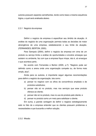 37
autores possuem aspectos semelhantes, tendo como base a mesma sequência
lógica, a qual será analisada abaixo.
2.3.1 Negócio da empresa
Definir o negócio da empresa é especificar seu âmbito de atuação. A
análise do negócio de uma organização permeia todas as decisões de maior
abrangência de uma empresa, estabelecendo o seu limite de atuação.
(FERNANDES; BERTON, 2005).
Para Sampaio (2004), definir o negócio da empresa em cima de um
produto ou serviço limita a análise de oportunidades e encobre ameaças que
existem no ambiente, faz com que a empresa fique míope, isto é, só enxergue
o que acontece perto.
De acordo com Fernandes e Berton (2005, p.7): “Negócio pode ser
definido como a arena onde uma organização compete ou, de forma mais
ampla, atua”.
Ainda para os autores, é importante seguir algumas recomendações
para definir o negócio da organização, tais como:
a) pensar no negócio com os olhos da concorrência ampliada e de
produtos substitutos;
b) pensar não só no produto, mas nos serviços que esse produto
oferece ao cliente;
c) pensar não só no produto, mas no uso do produto pelo cliente; e
d) pensar no produto como um meio para satisfazer o cliente.
Em suma, a grande vantagem de definir o negócio estrategicamente
está no fato de a empresa entender que os clientes possuem problemas e
necessidades e que buscarão a melhor solução.
2.3.2 Missão
 