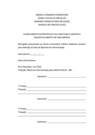 2
DANIELLI VENANCIO CONSENTINO
DORELY DA SILVA CARVALHO
MARIANE FONSECA PIRES DE SOUZA
RAFAELA DE FREITAS ALVES
PLANEJAMENTO ESTRATÉGICO VOLTADO PARA A GESTÃO E
DESENVOLVIMENTO DE UMA EMPESA
Monografia apresentada ao Centro Universitário Católico Salesiano Auxilium,
para obtenção do título de Bacharel em Administração.
Aprovada em: ____/____/____
Banca Examinadora:
Prof. Orientador: Irso Tófoli
Titulação: Mestre em Administração pela CNEC/FACECA - MG
Assinatura:
1º Prof(a):
Titulação:
Assinatura:
1º Prof(a):
Titulação:
Assinatura:
 