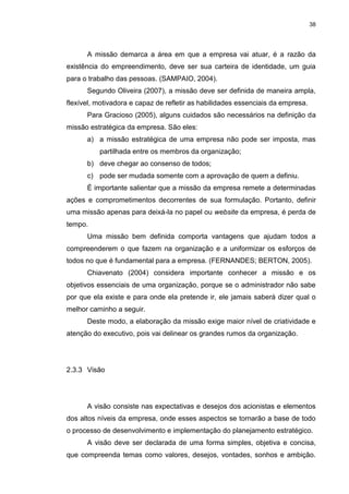 38
A missão demarca a área em que a empresa vai atuar, é a razão da
existência do empreendimento, deve ser sua carteira de identidade, um guia
para o trabalho das pessoas. (SAMPAIO, 2004).
Segundo Oliveira (2007), a missão deve ser definida de maneira ampla,
flexível, motivadora e capaz de refletir as habilidades essenciais da empresa.
Para Gracioso (2005), alguns cuidados são necessários na definição da
missão estratégica da empresa. São eles:
a) a missão estratégica de uma empresa não pode ser imposta, mas
partilhada entre os membros da organização;
b) deve chegar ao consenso de todos;
c) pode ser mudada somente com a aprovação de quem a definiu.
É importante salientar que a missão da empresa remete a determinadas
ações e comprometimentos decorrentes de sua formulação. Portanto, definir
uma missão apenas para deixá-la no papel ou website da empresa, é perda de
tempo.
Uma missão bem definida comporta vantagens que ajudam todos a
compreenderem o que fazem na organização e a uniformizar os esforços de
todos no que é fundamental para a empresa. (FERNANDES; BERTON, 2005).
Chiavenato (2004) considera importante conhecer a missão e os
objetivos essenciais de uma organização, porque se o administrador não sabe
por que ela existe e para onde ela pretende ir, ele jamais saberá dizer qual o
melhor caminho a seguir.
Deste modo, a elaboração da missão exige maior nível de criatividade e
atenção do executivo, pois vai delinear os grandes rumos da organização.
2.3.3 Visão
A visão consiste nas expectativas e desejos dos acionistas e elementos
dos altos níveis da empresa, onde esses aspectos se tornarão a base de todo
o processo de desenvolvimento e implementação do planejamento estratégico.
A visão deve ser declarada de uma forma simples, objetiva e concisa,
que compreenda temas como valores, desejos, vontades, sonhos e ambição.
 