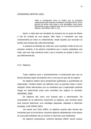 39
(FERNANDES; BERTON, 2005).
Visão é considerada como os limites que os principais
responsáveis pela empresa conseguem enxergar dentro de um
período de tempo mais longo e uma abordagem mais ampla.
Representa o que a empresa quer ser em um futuro próximo ou
distante. (OLIVEIRA, 2007, p. 43).
Assim, a visão deve ser resultante do consenso de um grupo de líderes
e não da vontade de uma pessoa, além disso, é necessário que seja
compreendida por todos os colaboradores, desde aqueles que executam as
tarefas mais simples até a alta administração.
A ausência da definição de visão tem como resultado a falta de foco da
empresa, portanto, é de extrema importância que a mesma estabeleça uma
visão, para que haja coerência entre o que a empresa se propõe a fazer e o
que efetivamente faz.
2.3.4 Objetivos
Traçar objetivos para o empreendimento é fundamental para que as
futuras decisões sejam consistentes com o rumo que se quer dar ao negócio.
Os objetivos relatam alvos devidamente qualificados e quantificados da
organização. Também podem ser definidos como as grandes metas a serem
atingidas. Estão relacionados com os resultados que a organização pretende
chegar em determinado prazo para consolidar seu negócio ou atividade.
(REZENDE, 2008).
Os objetivos são como uma bússola para o administrador. Há
necessidade de se determinar claramente os objetivos, pois somente assim
será possível determinar uma estratégia adequada, adaptada a diferentes
situações. (LAS CASAS, 2001).
De acordo com Certo (2003), os objetivos quando altos demais são
frustrantes para os funcionários, enquanto objetivos estabelecidos muito abaixo
de suas potencialidades não os motivam a maximizar suas habilidades.
Os objetivos empresariais, conforme Sampaio (2004), devem possuir
 
