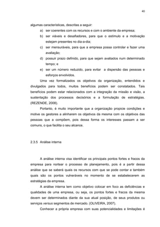 40
algumas características, descritas a seguir:
a) ser coerentes com os recursos e com o ambiente da empresa;
b) ser viáveis e desafiadores, para que o estímulo e a motivação
estejam presentes no dia-a-dia;
c) ser mensuráveis, para que a empresa possa controlar e fazer uma
avaliação;
d) possuir prazo definido, para que sejam avaliados num determinado
tempo; e
e) ser um número reduzido, para evitar a dispersão das pessoas e
esforços envolvidos.
Uma vez formalizados os objetivos da organização, entendidos e
divulgados para todos, muitos benefícios podem ser constatados. Tais
benefícios podem estar relacionados com a integração da missão e visão, a
sustentação dos processos decisórios e a formulação de estratégias.
(REZENDE, 2008).
Portanto, é muito importante que a organização propicie condições e
motive os gestores a alinharem os objetivos da mesma com os objetivos das
pessoas que a compõem, pois dessa forma os interesses passam a ser
comuns, o que facilita o seu alcance.
2.3.5 Análise interna
A análise interna visa identificar os principais pontos fortes e fracos da
empresa para nortear o processo de planejamento, pois é a partir dessa
análise que se saberá quais os recursos com que se pode contar e também
quais são os pontos vulneráveis no momento de se estabelecerem as
estratégias da empresa.
A análise interna tem como objetivo colocar em foco as deficiências e
qualidades de uma empresa, ou seja, os pontos fortes e fracos da mesma
devem ser determinados diante da sua atual posição, de seus produtos ou
serviços versus segmentos de mercado. (OLIVEIRA, 2007).
Conhecer a própria empresa com suas potencialidades e limitações é
 