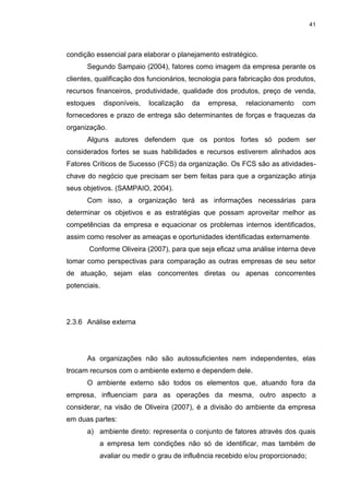 41
condição essencial para elaborar o planejamento estratégico.
Segundo Sampaio (2004), fatores como imagem da empresa perante os
clientes, qualificação dos funcionários, tecnologia para fabricação dos produtos,
recursos financeiros, produtividade, qualidade dos produtos, preço de venda,
estoques disponíveis, localização da empresa, relacionamento com
fornecedores e prazo de entrega são determinantes de forças e fraquezas da
organização.
Alguns autores defendem que os pontos fortes só podem ser
considerados fortes se suas habilidades e recursos estiverem alinhados aos
Fatores Críticos de Sucesso (FCS) da organização. Os FCS são as atividades-
chave do negócio que precisam ser bem feitas para que a organização atinja
seus objetivos. (SAMPAIO, 2004).
Com isso, a organização terá as informações necessárias para
determinar os objetivos e as estratégias que possam aproveitar melhor as
competências da empresa e equacionar os problemas internos identificados,
assim como resolver as ameaças e oportunidades identificadas externamente.
Conforme Oliveira (2007), para que seja eficaz uma análise interna deve
tomar como perspectivas para comparação as outras empresas de seu setor
de atuação, sejam elas concorrentes diretas ou apenas concorrentes
potenciais.
2.3.6 Análise externa
As organizações não são autossuficientes nem independentes, elas
trocam recursos com o ambiente externo e dependem dele.
O ambiente externo são todos os elementos que, atuando fora da
empresa, influenciam para as operações da mesma, outro aspecto a
considerar, na visão de Oliveira (2007), é a divisão do ambiente da empresa
em duas partes:
a) ambiente direto: representa o conjunto de fatores através dos quais
a empresa tem condições não só de identificar, mas também de
avaliar ou medir o grau de influência recebido e/ou proporcionado;
 