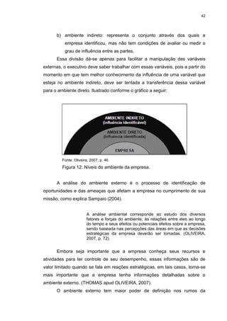 42
b) ambiente indireto: representa o conjunto através dos quais a
empresa identificou, mas não tem condições de avaliar ou medir o
grau de influência entre as partes.
Essa divisão dá-se apenas para facilitar a manipulação das variáveis
externas, o executivo deve saber trabalhar com essas variáveis, pois a partir do
momento em que tem melhor conhecimento da influência de uma variável que
esteja no ambiente indireto, deve ser tentada a transferência dessa variável
para o ambiente direto. Ilustrado conforme o gráfico a seguir:
Fonte: Oliveira, 2007, p. 46.
Figura 12: Níveis do ambiente da empresa.
A análise do ambiente externo é o processo de identificação de
oportunidades e das ameaças que afetam a empresa no cumprimento de sua
missão, como explica Sampaio (2004).
A análise ambiental corresponde ao estudo dos diversos
fatores e forças do ambiente, às relações entre eles ao longo
do tempo e seus efeitos ou potenciais efeitos sobre a empresa,
sendo baseada nas percepções das áreas em que as decisões
estratégicas da empresa deverão ser tomadas. (OLIVEIRA,
2007, p. 72).
Embora seja importante que a empresa conheça seus recursos e
atividades para ter controle de seu desempenho, essas informações são de
valor limitado quando se fala em reações estratégicas, em tais casos, torna-se
mais importante que a empresa tenha informações detalhadas sobre o
ambiente externo. (THOMAS apud OLIVEIRA, 2007).
O ambiente externo tem maior poder de definição nos rumos da
 