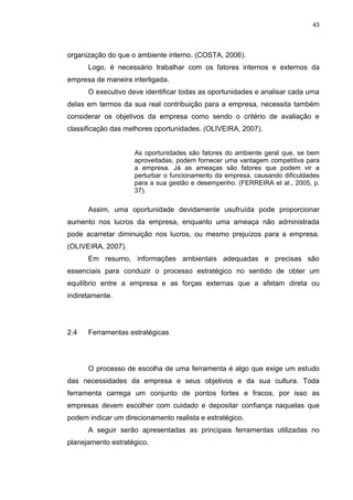43
organização do que o ambiente interno. (COSTA, 2006).
Logo, é necessário trabalhar com os fatores internos e externos da
empresa de maneira interligada.
O executivo deve identificar todas as oportunidades e analisar cada uma
delas em termos da sua real contribuição para a empresa, necessita também
considerar os objetivos da empresa como sendo o critério de avaliação e
classificação das melhores oportunidades. (OLIVEIRA, 2007).
As oportunidades são fatores do ambiente geral que, se bem
aproveitadas, podem fornecer uma vantagem competitiva para
a empresa. Já as ameaças são fatores que podem vir a
perturbar o funcionamento da empresa, causando dificuldades
para a sua gestão e desempenho. (FERREIRA et al., 2005, p.
37).
Assim, uma oportunidade devidamente usufruída pode proporcionar
aumento nos lucros da empresa, enquanto uma ameaça não administrada
pode acarretar diminuição nos lucros, ou mesmo prejuízos para a empresa.
(OLIVEIRA, 2007).
Em resumo, informações ambientais adequadas e precisas são
essenciais para conduzir o processo estratégico no sentido de obter um
equilíbrio entre a empresa e as forças externas que a afetam direta ou
indiretamente.
2.4 Ferramentas estratégicas
O processo de escolha de uma ferramenta é algo que exige um estudo
das necessidades da empresa e seus objetivos e da sua cultura. Toda
ferramenta carrega um conjunto de pontos fortes e fracos, por isso as
empresas devem escolher com cuidado e depositar confiança naquelas que
podem indicar um direcionamento realista e estratégico.
A seguir serão apresentadas as principais ferramentas utilizadas no
planejamento estratégico.
 