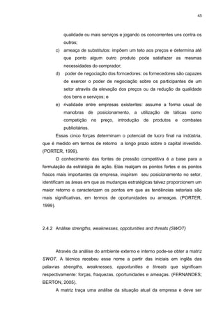 45
qualidade ou mais serviços e jogando os concorrentes uns contra os
outros;
c) ameaça de substitutos: impõem um teto aos preços e determina até
que ponto algum outro produto pode satisfazer as mesmas
necessidades do comprador;
d) poder de negociação dos forncedores: os fornecedores são capazes
de exercer o poder de negociação sobre os participantes de um
setor através da elevação dos preços ou da redução da qualidade
dos bens e serviços; e
e) rivalidade entre empresas existentes: assume a forma usual de
manobras de posicionamento, a utilização de táticas como
competição no preço, introdução de produtos e combates
publicitários.
Essas cinco forças determinam o potencial de lucro final na indústria,
que é medido em termos de retorno a longo prazo sobre o capital investido.
(PORTER, 1999).
O conhecimento das fontes de pressão competitiva é a base para a
formulação da estratégia de ação. Elas realçam os pontos fortes e os pontos
fracos mais importantes da empresa, inspiram seu posicionamento no setor,
identificam as áreas em que as mudanças estratégicas talvez proporcionem um
maior retorno e caracterizam os pontos em que as tendências setoriais são
mais significativas, em termos de oportunidades ou ameaças. (PORTER,
1999).
2.4.2 Análise strengths, weaknesses, oppotunities and threats (SWOT)
Através da análise do ambiente externo e interno pode-se obter a matriz
SWOT. A técnica recebeu esse nome a partir das iniciais em inglês das
palavras strengths, weaknesses, opportunities e threats que significam
respectivamente: forças, fraquezas, oportunidades e ameaças. (FERNANDES;
BERTON, 2005).
A matriz traça uma análise da situação atual da empresa e deve ser
 