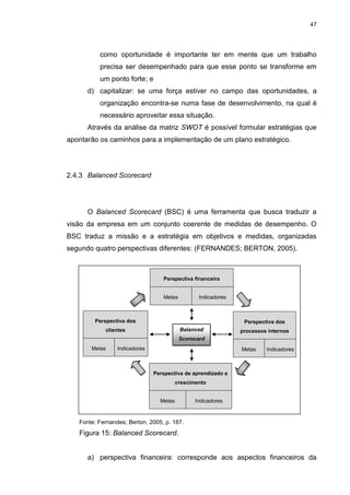 47
como oportunidade é importante ter em mente que um trabalho
precisa ser desempenhado para que esse ponto se transforme em
um ponto forte; e
d) capitalizar: se uma força estiver no campo das oportunidades, a
organização encontra-se numa fase de desenvolvimento, na qual é
necessário aproveitar essa situação.
Através da análise da matriz SWOT é possível formular estratégias que
apontarão os caminhos para a implementação de um plano estratégico.
2.4.3 Balanced Scorecard
O Balanced Scorecard (BSC) é uma ferramenta que busca traduzir a
visão da empresa em um conjunto coerente de medidas de desempenho. O
BSC traduz a missão e a estratégia em objetivos e medidas, organizadas
segundo quatro perspectivas diferentes: (FERNANDES; BERTON, 2005).
Perspectiva financeira
Metas Indicadores
Fonte: Fernandes; Berton, 2005, p. 187.
Figura 15: Balanced Scorecard.
a) perspectiva financeira: corresponde aos aspectos financeiros da
Perspectiva dos
processos internos
Metas Indicadores
Perspectiva dos
clientes
Metas Indicadores
Perspectiva de aprendizado e
crescimento
Metas Indicadores
Balanced
Scorecard
 