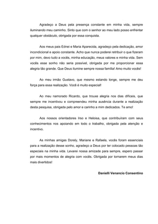 3
Agradeço a Deus pela presença constante em minha vida, sempre
iluminando meu caminho. Sinto que com o senhor ao meu lado posso enfrentar
qualquer obstáculo, obrigada por essa conquista.
Aos meus pais Ednei e Maria Aparecida, agradeço pela dedicação, amor
incondicional e apoio constante. Acho que nunca poderei retribuir o que fizeram
por mim, devo tudo a vocês, minha educação, meus valores e minha vida. Sem
vocês esse sonho não seria possível, obrigada por me proporcionar essa
alegria tão grande. Que Deus ilumine sempre nossa família! Amo muito vocês!
Ao meu irmão Gustavo, que mesmo estando longe, sempre me deu
força para essa realização. Você é muito especial!
Ao meu namorado Ricardo, que trouxe alegria nos dias difíceis, que
sempre me incentivou e compreendeu minha ausência durante a realização
desta pesquisa, obrigada pelo amor e carinho a mim dedicados. Te amo!
Aos nossos orientadores Irso e Heloisa, que contribuíram com seus
conhecimentos nos apoiando em todo o trabalho, obrigada pela atenção e
incentivo.
As minhas amigas Dorely, Mariane e Rafaela, vocês foram essenciais
para a realização desse sonho, agradeço a Deus por ter colocado pessoas tão
especiais na minha vida. Levarei nossa amizade para sempre, espero passar
por mais momentos de alegria com vocês. Obrigada por tornarem meus dias
mais divertidos!
Danielli Venancio Consentino
 