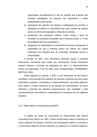 48
organização, principalmente no que diz respeito aos impactos das
decisões estratégicas da empresa nos indicadores e metas
estabelecidos nesse campo;
b) perspectiva dos clientes: diz respeito à participação de mercado, à
satisfação de cliente e à intensidade que cada unidade de negócio
possui em termos de capitação e retenção de clientes;
c) perspectiva dos processos internos: busca avaliar o grau de
inovação nos processos de gestão que a empresa possui e o nível
de qualidade das suas operações; e
d) perspectiva de aprendizado e crescimento funcional: corresponde à
capacidade de que a empresa possui em manter seu capital
intelectual com elevado grau de motivação, satisfação interna e
produtividade.
A escolha do BSC como ferramenta gerencial sugere à empresa
desenvolver indicadores para avaliar seu desempenho. Esses indicadores
buscam valorizar o princípio de agregação de valor e o desenvolvimento
interno da organização, a fim de obter maior competitividade. (FERNANDES;
BERTON, 2005).
Ainda segundo os autores, o BSC é uma ferramenta de fácil leitura,
possibilita a comunicação dos objetivos da empresa e garante que eles sejam
entendidos, avaliados, controlados e, fundamentalmente, que todos elaborem
seus planos e metas individuais ou de equipes de colaboradores, de forma
alinhada e coerente aos objetivos organizacionais. Isso possibilita o total
comprometimento dos setores e colaboradores da empresa com os objetivos
traçados.
2.4.4 Matriz Boston Consulting Group (BCG)
A análise da matriz de crescimento foi desenvolvida pelo Boston
Consulting Group (BCG) em 1967. A ideia central dessa matriz é relacionar os
vários negócios da empresa, conforme sua participação relativa no mercado e
o crescimento deste de forma a identificar os negócios ou a linha de negócios,
 