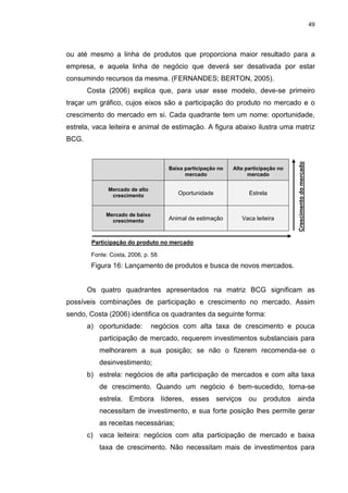 49
ou até mesmo a linha de produtos que proporciona maior resultado para a
empresa, e aquela linha de negócio que deverá ser desativada por estar
consumindo recursos da mesma. (FERNANDES; BERTON, 2005).
Costa (2006) explica que, para usar esse modelo, deve-se primeiro
traçar um gráfico, cujos eixos são a participação do produto no mercado e o
crescimento do mercado em si. Cada quadrante tem um nome: oportunidade,
estrela, vaca leiteira e animal de estimação. A figura abaixo ilustra uma matriz
BCG.
Baixa participação no
mercado
Alta participação no
mercado
Mercado de alto
crescimento Oportunidade Estrela
Mercado de baixo
crescimento Animal de estimação Vaca leiteira
Fonte: Costa, 2006, p. 58.
Figura 16: Lançamento de produtos e busca de novos mercados.
Os quatro quadrantes apresentados na matriz BCG significam as
possíveis combinações de participação e crescimento no mercado. Assim
sendo, Costa (2006) identifica os quadrantes da seguinte forma:
a) oportunidade: negócios com alta taxa de crescimento e pouca
participação de mercado, requerem investimentos substanciais para
melhorarem a sua posição; se não o fizerem recomenda-se o
desinvestimento;
b) estrela: negócios de alta participação de mercados e com alta taxa
de crescimento. Quando um negócio é bem-sucedido, torna-se
estrela. Embora líderes, esses serviços ou produtos ainda
necessitam de investimento, e sua forte posição lhes permite gerar
as receitas necessárias;
c) vaca leiteira: negócios com alta participação de mercado e baixa
taxa de crescimento. Não necessitam mais de investimentos para
Participação do produto no mercado
Crescimentodomercado
 