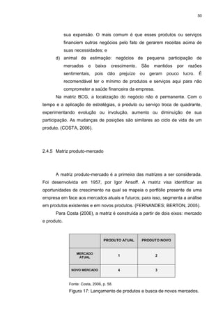 50
sua expansão. O mais comum é que esses produtos ou serviços
financiem outros negócios pelo fato de gerarem receitas acima de
suas necessidades; e
d) animal de estimação: negócios de pequena participação de
mercados e baixo crescimento. São mantidos por razões
sentimentais, pois dão prejuízo ou geram pouco lucro. É
recomendável ter o mínimo de produtos e serviços aqui para não
comprometer a saúde financeira da empresa.
Na matriz BCG, a localização do negócio não é permanente. Com o
tempo e a aplicação de estratégias, o produto ou serviço troca de quadrante,
experimentando evolução ou involução, aumento ou diminuição de sua
participação. As mudanças de posições são similares ao ciclo de vida de um
produto. (COSTA, 2006).
2.4.5 Matriz produto-mercado
A matriz produto-mercado é a primeira das matrizes a ser considerada.
Foi desenvolvida em 1957, por Igor Ansoff. A matriz visa identificar as
oportunidades de crescimento na qual se mapeia o portfólio presente de uma
empresa em face aos mercados atuais e futuros; para isso, segmenta a análise
em produtos existentes e em novos produtos. (FERNANDES; BERTON, 2005).
Para Costa (2006), a matriz é construída a partir de dois eixos: mercado
e produto.
PRODUTO ATUAL PRODUTO NOVO
MERCADO
ATUAL
1 2
NOVO MERCADO 4 3
Fonte: Costa, 2006, p. 58.
Figura 17: Lançamento de produtos e busca de novos mercados.
 