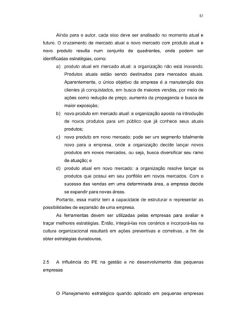 51
Ainda para o autor, cada eixo deve ser analisado no momento atual e
futuro. O cruzamento de mercado atual e novo mercado com produto atual e
novo produto resulta num conjunto de quadrantes, onde podem ser
identificadas estratégias, como:
a) produto atual em mercado atual: a organização não está inovando.
Produtos atuais estão sendo destinados para mercados atuais.
Aparentemente, o único objetivo da empresa é a manutenção dos
clientes já conquistados, em busca de maiores vendas, por meio de
ações como redução de preço, aumento da propaganda e busca de
maior exposição;
b) novo produto em mercado atual: a organização aposta na introdução
de novos produtos para um público que já conhece seus atuais
produtos;
c) novo produto em novo mercado: pode ser um segmento totalmente
novo para a empresa, onde a organização decide lançar novos
produtos em novos mercados, ou seja, busca diversificar seu ramo
de atuação; e
d) produto atual em novo mercado: a organização resolve lançar os
produtos que possui em seu portfólio em novos mercados. Com o
sucesso das vendas em uma determinada área, a empresa decide
se expandir para novas áreas.
Portanto, essa matriz tem a capacidade de estruturar e representar as
possibilidades de expansão de uma empresa.
As ferramentas devem ser utilizadas pelas empresas para avaliar e
traçar melhores estratégias. Então, integrá-las nos cenários e incorporá-las na
cultura organizacional resultará em ações preventivas e corretivas, a fim de
obter estratégias duradouras.
2.5 A influência do PE na gestão e no desenvolvimento das pequenas
empresas
O Planejamento estratégico quando aplicado em pequenas empresas
 