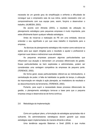 52
necessita de um grande grau de simplificação e enfrenta a dificuldade de
conseguir que o empresário saia da sua rotina, sendo necessário criar um
comprometimento com sua equipe para, assim, forçá-lo a desenvolver o
trabalho. (ALMEIDA, 2003).
De acordo com Almeida (2003), o resultado da utilização do
planejamento estratégico para pequenas empresas é muito importante, pois
estas dificilmente fazem qualquer reflexão estratégica.
Antes de iniciar-se a realização do PE em uma entidade, deve-se
entender o seu significado e por que esse trabalho é importante para a
empresa.
As técnicas de planejamento estratégico irão mostrar como estruturar as
ações para que sejam dirigidas para o resultado e ajudar o profissional a
organizar suas ideias e redirecionar suas atividades.
As pequenas empresas possuem algumas particularidades que
influenciam sua atuação e demandam um processo diferenciado de gestão.
Essas particularidades se bem exploradas e administradas, podem ser
consideradas uma vantagem competitiva às empresas de pequeno porte.
(TERENCE, 2002).
De forma geral, essas particularidades referem-se ao individualismo, à
centralização de poder, à falta de habilidade na gestão do tempo, à utilização
da improvisação em relação à ação planejada, ao imediatismo de resultado e
ao desconhecimento da ferramenta. (TERENCE, 2002).
Portanto, para suprir a necessidade desse processo diferenciado de
gestão, o planejamento estratégico torna-se a base para que a pequena
empresa cresça e desenvolva-se de forma contínua.
2.6 Metodologia da Implementação
Como em qualquer plano, a formulação de estratégias apropriadas não é
suficiente. Os administradores estratégicos devem garantir que essas
estratégias sejam implementadas de maneira eficiente e eficaz.
Uma tendência segundo Bateman e Snell (2009) é que muitas
 