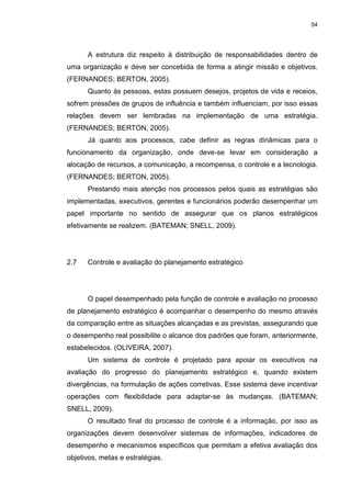 54
A estrutura diz respeito à distribuição de responsabilidades dentro de
uma organização e deve ser concebida de forma a atingir missão e objetivos.
(FERNANDES; BERTON, 2005).
Quanto às pessoas, estas possuem desejos, projetos de vida e receios,
sofrem pressões de grupos de influência e também influenciam, por isso essas
relações devem ser lembradas na implementação de uma estratégia.
(FERNANDES; BERTON, 2005).
Já quanto aos processos, cabe definir as regras dinâmicas para o
funcionamento da organização, onde deve-se levar em consideração a
alocação de recursos, a comunicação, a recompensa, o controle e a tecnologia.
(FERNANDES; BERTON, 2005).
Prestando mais atenção nos processos pelos quais as estratégias são
implementadas, executivos, gerentes e funcionários poderão desempenhar um
papel importante no sentido de assegurar que os planos estratégicos
efetivamente se realizem. (BATEMAN; SNELL, 2009).
2.7 Controle e avaliação do planejamento estratégico
O papel desempenhado pela função de controle e avaliação no processo
de planejamento estratégico é acompanhar o desempenho do mesmo através
da comparação entre as situações alcançadas e as previstas, assegurando que
o desempenho real possibilite o alcance dos padrões que foram, anteriormente,
estabelecidos. (OLIVEIRA, 2007).
Um sistema de controle é projetado para apoiar os executivos na
avaliação do progresso do planejamento estratégico e, quando existem
divergências, na formulação de ações corretivas. Esse sistema deve incentivar
operações com flexibilidade para adaptar-se às mudanças. (BATEMAN;
SNELL, 2009).
O resultado final do processo de controle é a informação, por isso as
organizações devem desenvolver sistemas de informações, indicadores de
desempenho e mecanismos específicos que permitam a efetiva avaliação dos
objetivos, metas e estratégias.
 