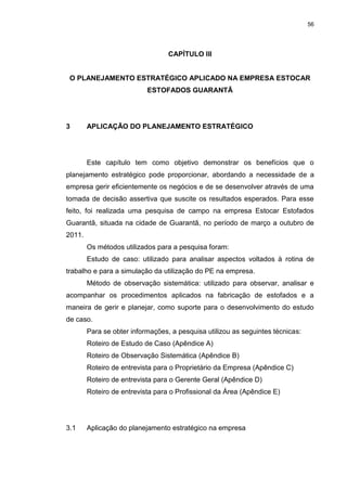 56
CAPÍTULO III
O PLANEJAMENTO ESTRATÉGICO APLICADO NA EMPRESA ESTOCAR
ESTOFADOS GUARANTÃ
3 APLICAÇÃO DO PLANEJAMENTO ESTRATÉGICO
Este capítulo tem como objetivo demonstrar os benefícios que o
planejamento estratégico pode proporcionar, abordando a necessidade de a
empresa gerir eficientemente os negócios e de se desenvolver através de uma
tomada de decisão assertiva que suscite os resultados esperados. Para esse
feito, foi realizada uma pesquisa de campo na empresa Estocar Estofados
Guarantã, situada na cidade de Guarantã, no período de março a outubro de
2011.
Os métodos utilizados para a pesquisa foram:
Estudo de caso: utilizado para analisar aspectos voltados à rotina de
trabalho e para a simulação da utilização do PE na empresa.
Método de observação sistemática: utilizado para observar, analisar e
acompanhar os procedimentos aplicados na fabricação de estofados e a
maneira de gerir e planejar, como suporte para o desenvolvimento do estudo
de caso.
Para se obter informações, a pesquisa utilizou as seguintes técnicas:
Roteiro de Estudo de Caso (Apêndice A)
Roteiro de Observação Sistemática (Apêndice B)
Roteiro de entrevista para o Proprietário da Empresa (Apêndice C)
Roteiro de entrevista para o Gerente Geral (Apêndice D)
Roteiro de entrevista para o Profissional da Área (Apêndice E)
3.1 Aplicação do planejamento estratégico na empresa
 
