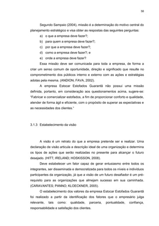 58
Segundo Sampaio (2004), missão é a determinação do motivo central do
planejamento estratégico e visa obter as respostas das seguintes perguntas:
a) o que a empresa deve fazer?;
b) para quem a empresa deve fazer?;
c) por que a empresa deve fazer?;
d) como a empresa deve fazer?; e
e) onde a empresa deve fazer?
Essa missão deve ser comunicada para toda a empresa, de forma a
criar um senso comum de oportunidade, direção e significado que resulte no
comprometimento dos públicos interno e externo com as ações e estratégias
adotas pela mesma. (ANDION; FAVA, 2002).
A empresa Estocar Estofados Guarantã não possui uma missão
definida, portanto, em consideração aos questionamentos acima, sugere-se:
“Fabricar e comercializar estofados, a fim de proporcionar conforto e qualidade,
atender de forma ágil e eficiente, com o propósito de superar as expectativas e
as necessidades dos clientes.”
3.1.3 Estabelecimento da visão
A visão é um retrato do que a empresa pretende ser e realizar. Uma
declaração de visão articula a descrição ideal de uma organização e determina
os tipos de ações que serão realizadas no presente para alcançar o futuro
desejado. (HITT; IRELAND; HOSKISSON, 2008).
Deve estabelecer um fator capaz de gerar entusiasmo entre todos os
integrantes, ser disseminada e democratizada para todos os níveis e indivíduos
participantes da organização, já que a visão de um futuro desafiador é um pré-
requisito para as organizações que almejam sucesso em sua caminhada.
(CARAVANTES; PANNO; KLOECKNER, 2005).
O estabelecimento dos valores da empresa Estocar Estofados Guarantã
foi realizado a partir da identificação dos fatores que o empresário julga
relevante, tais como: qualidade, parceria, pontualidade, confiança,
responsabilidade e satisfação dos clientes.
 