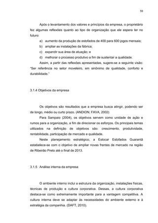 59
Após o levantamento dos valores e princípios da empresa, o proprietário
fez algumas reflexões quanto ao tipo de organização que ele espera ter no
futuro:
a) aumento da produção de estofados de 400 para 600 jogos mensais;
b) ampliar as instalações da fábrica;
c) expandir sua área de atuação; e
d) melhorar o processo produtivo a fim de sustentar a qualidade.
Assim, a partir das reflexões apresentadas, sugere-se a seguinte visão:
“Ser referência no setor moveleiro, em sinônimo de qualidade, conforto e
durabilidade.”
3.1.4 Objetivos da empresa
Os objetivos são resultados que a empresa busca atingir, podendo ser
de longo, médio ou curto prazo. (ANDION; FAVA, 2002)
Para Sampaio (2004), os objetivos servem como unidade de ação e
rumos para a organização, a fim de direcionar os esforços. Os principais temas
utilizados na definição de objetivos são: crescimento, produtividade,
rentabilidade, participação de mercado e qualidade.
Neste planejamento estratégico, a Estocar Estofados Guarantã
estabelece-se com o objetivo de ampliar novas frentes de mercado na região
de Ribeirão Preto até o final de 2013.
3.1.5 Análise interna da empresa
O ambiente interno inclui a estrutura da organização, instalações físicas,
técnicas de produção e cultura corporativa. Dessas, a cultura corporativa
destaca-se como extremamente importante para a vantagem competitiva. A
cultura interna deve se adaptar às necessidades do ambiente externo e à
estratégia da companhia. (DAFT, 2010).
 