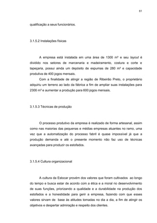 61
qualificação a seus funcionários.
3.1.5.2 Instalações físicas
A empresa está instalada em uma área de 1300 m² e seu layout é
dividido nos setores de marcenaria e madeiramento, costura e corte e
tapeçaria, possui ainda um depósito de espumas de 280 m² e capacidade
produtiva de 400 jogos mensais.
Com a finalidade de atingir a região de Ribeirão Preto, o proprietário
adquiriu um terreno ao lado da fábrica a fim de ampliar suas instalações para
2300 m² e aumentar a produção para 600 jogos mensais.
3.1.5.3 Técnicas de produção
O processo produtivo da empresa é realizado de forma artesanal, assim
como nas maiorias das pequenas e médias empresas atuantes no ramo, uma
vez que a automatização do processo fabril é quase impossível já que a
produção demanda e até o presente momento não faz uso de técnicas
avançadas para produzir os estofados.
3.1.5.4 Cultura organizacional
A cultura da Estocar provém dos valores que foram cultivados ao longo
do tempo e busca estar de acordo com a ética e a moral no desenvolvimento
de suas funções, priorizando a qualidade e a durabilidade na produção dos
estofados e a honestidade para gerir a empresa, fazendo com que esses
valores sirvam de base às atitudes tomadas no dia a dia, a fim de atingir os
objetivos e despertar admiração e respeito dos clientes.
 