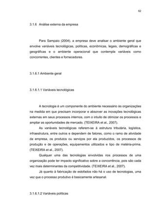 62
3.1.6 Análise externa da empresa
Para Sampaio (2004), a empresa deve analisar o ambiente geral que
envolve variáveis tecnológicas, políticas, econômicas, legais, demográficas e
geográficas e o ambiente operacional que contempla variáveis como
concorrentes, clientes e fornecedores.
3.1.6.1 Ambiente geral
3.1.6.1.1 Variáveis tecnológicas
A tecnologia é um componente do ambiente necessário às organizações
na medida em que precisam incorporar e absorver as inovações tecnológicas
externas em seus processos internos, com o intuito de otimizar os processos e
ampliar as oportunidades de mercado. (TEIXEIRA et al., 2007).
As variáveis tecnológicas referem-se à estrutura tributária, logística,
infraestrutura, entre outros e dependem de fatores, como o ramo de atividade
da empresa, os produtos ou serviços por ela produzidos, os processos de
produção e de operações, equipamentos utilizados e tipo de matéria-prima.
(TEIXEIRA et al., 2007).
Qualquer uma das tecnologias envolvidas nos processos de uma
organização pode ter impacto significativo sobre a concorrência, pois são cada
vez mais determinantes da competitividade. (TEIXEIRA et al., 2007).
Já quanto à fabricação de estofados não há o uso de tecnologias, uma
vez que o processo produtivo é basicamente artesanal.
3.1.6.1.2 Variáveis políticas
 