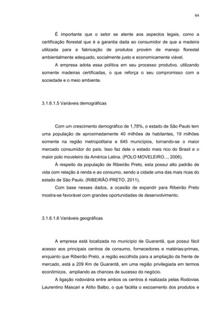 64
É importante que o setor se atente aos aspectos legais, como a
certificação florestal que é a garantia dada ao consumidor de que a madeira
utilizada para a fabricação de produtos provém de manejo florestal
ambientalmente adequado, socialmente justo e economicamente viável.
A empresa adota essa política em seu processo produtivo, utilizando
somente madeiras certificadas, o que reforça o seu compromisso com a
sociedade e o meio ambiente.
3.1.6.1.5 Variáveis demográficas
Com um crescimento demográfico de 1,78%, o estado de São Paulo tem
uma população de aproximadamente 40 milhões de habitantes, 19 milhões
somente na região metropolitana e 645 municípios, tornando-se o maior
mercado consumidor do país. Isso faz dele o estado mais rico do Brasil e o
maior polo moveleiro da América Latina. (POLO MOVELEIRO..., 2006).
À respeito da população de Ribeirão Preto, esta possui alto padrão de
vida com relação à renda e ao consumo, sendo a cidade uma das mais ricas do
estado de São Paulo. (RIBEIRÃO PRETO, 2011).
Com base nesses dados, a ocasião de expandir para Ribeirão Preto
mostra-se favorável com grandes oportunidades de desenvolvimento.
3.1.6.1.6 Variáveis geográficas
A empresa está localizada no município de Guarantã, que possui fácil
acesso aos principais centros de consumo, fornecedores e matérias-primas,
enquanto que Ribeirão Preto, a região escolhida para a ampliação da frente de
mercado, está a 209 Km de Guarantã, em uma região privilegiada em termos
econômicos, ampliando as chances de sucesso do negócio.
A ligação rodoviária entre ambos os centros é realizada pelas Rodovias
Laurentino Mascari e Atílio Balbo, o que facilita o escoamento dos produtos e
 