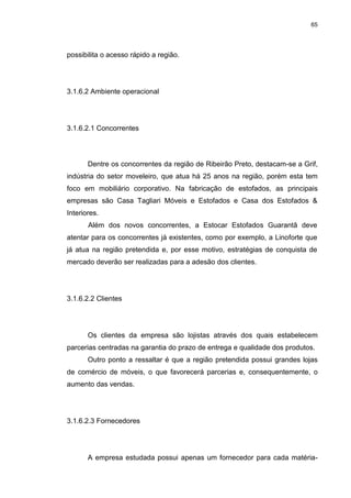 65
possibilita o acesso rápido a região.
3.1.6.2 Ambiente operacional
3.1.6.2.1 Concorrentes
Dentre os concorrentes da região de Ribeirão Preto, destacam-se a Grif,
indústria do setor moveleiro, que atua há 25 anos na região, porém esta tem
foco em mobiliário corporativo. Na fabricação de estofados, as principais
empresas são Casa Tagliari Móveis e Estofados e Casa dos Estofados &
Interiores.
Além dos novos concorrentes, a Estocar Estofados Guarantã deve
atentar para os concorrentes já existentes, como por exemplo, a Linoforte que
já atua na região pretendida e, por esse motivo, estratégias de conquista de
mercado deverão ser realizadas para a adesão dos clientes.
3.1.6.2.2 Clientes
Os clientes da empresa são lojistas através dos quais estabelecem
parcerias centradas na garantia do prazo de entrega e qualidade dos produtos.
Outro ponto a ressaltar é que a região pretendida possui grandes lojas
de comércio de móveis, o que favorecerá parcerias e, consequentemente, o
aumento das vendas.
3.1.6.2.3 Fornecedores
A empresa estudada possui apenas um fornecedor para cada matéria-
 