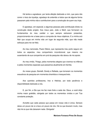 5
Há tantos a agradecer, por tanta afeição dedicada a mim, que para não
correr o risco da injustiça, agradeço de antemão a todos que de alguma forma
passaram pela minha vida e contribuíram para a construção de quem sou hoje.
E agradeço, em especial, a algumas pessoas pela contribuição direta na
construção deste projeto: Aos meus pais, João e Marli, que formaram os
fundamentos do meu caráter e que sempre estiveram presentes,
proporcionando-me a base para a conquista de meus objetivos. E a minha avó
Nair que ocupa em minha vida um lugar de segunda mãe, que não mede
esforços para me ver feliz.
Ao meu namorado, Paulo Otávio, que representa meu porto seguro em
todos os aspectos, meu companheiro incondicional, que mesmo me
ausentando de sua companhia em prol da pesquisa não deixou de me apoiar.
Ao meu irmão, Thiago, pelos momentos alegres que vivemos na infância
e pelos momentos especiais que passamos atualmente em família.
Ao nosso grupo, Danielli, Dorely e Rafaela, que tornaram os momentos
exaustivos de pesquisa em momentos divertidos e inesquecíveis.
Aos queridos professores, Irso e Heloísa, por toda paciência e
disponibilidade dedicada a nós.
E, por fim, a Ele que me faz mais forte a cada dia. Deus, a você dirijo
minha maior gratidão, obrigada por todos os momentos vividos e por Tua
constante proteção.
Acredito que cada pessoa que passa em nossa vida é única. Sempre
deixa um pouco de si e leva um pouco de nós. Há os que levaram muito, mas
não há os que não deixaram nada. Obrigada!
Mariane Fonseca Pires De Souza
 