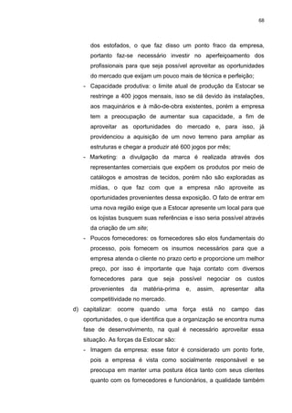 68
dos estofados, o que faz disso um ponto fraco da empresa,
portanto faz-se necessário investir no aperfeiçoamento dos
profissionais para que seja possível aproveitar as oportunidades
do mercado que exijam um pouco mais de técnica e perfeição;
- Capacidade produtiva: o limite atual de produção da Estocar se
restringe a 400 jogos mensais, isso se dá devido às instalações,
aos maquinários e à mão-de-obra existentes, porém a empresa
tem a preocupação de aumentar sua capacidade, a fim de
aproveitar as oportunidades do mercado e, para isso, já
providenciou a aquisição de um novo terreno para ampliar as
estruturas e chegar a produzir até 600 jogos por mês;
- Marketing: a divulgação da marca é realizada através dos
representantes comerciais que expõem os produtos por meio de
catálogos e amostras de tecidos, porém não são exploradas as
mídias, o que faz com que a empresa não aproveite as
oportunidades provenientes dessa exposição. O fato de entrar em
uma nova região exige que a Estocar apresente um local para que
os lojistas busquem suas referências e isso seria possível através
da criação de um site;
- Poucos fornecedores: os fornecedores são elos fundamentais do
processo, pois fornecem os insumos necessários para que a
empresa atenda o cliente no prazo certo e proporcione um melhor
preço, por isso é importante que haja contato com diversos
fornecedores para que seja possível negociar os custos
provenientes da matéria-prima e, assim, apresentar alta
competitividade no mercado.
d) capitalizar: ocorre quando uma força está no campo das
oportunidades, o que identifica que a organização se encontra numa
fase de desenvolvimento, na qual é necessário aproveitar essa
situação. As forças da Estocar são:
- Imagem da empresa: esse fator é considerado um ponto forte,
pois a empresa é vista como socialmente responsável e se
preocupa em manter uma postura ética tanto com seus clientes
quanto com os fornecedores e funcionários, a qualidade também
 